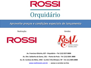 Aproveite preços e condições especiais de lançamento

     Realização:                                                       Vendas:




                   Av. Francisco Glicério, 657 - Orquidário – Tel: (13) 3257.8000
           Av. Alm. Saldanha da Gama, 126. – Ponta da Praia - Tel: (13) 3269. 8888
        Av. Dr. Cardoso de Melo, 1450 – Cj 210 / Vila Olímpia / SP - Tel: (11) 3845.8888
                      www.realimoveis.com.br - acesse o corretor on-line
 