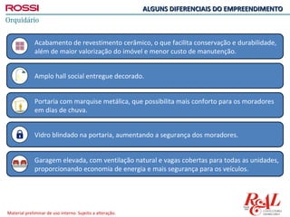 ALGUNS DIFERENCIAIS DO EMPREENDIMENTO



              Acabamento de revestimento cerâmico, o que facilita conservação e durabilidade,
              além de maior valorização do imóvel e menor custo de manutenção.


              Amplo hall social entregue decorado.


              Portaria com marquise metálica, que possibilita mais conforto para os moradores
              em dias de chuva.


              Vidro blindado na portaria, aumentando a segurança dos moradores.


              Garagem elevada, com ventilação natural e vagas cobertas para todas as unidades,
              proporcionando economia de energia e mais segurança para os veículos.




Material preliminar de uso interno. Sujeito a alteração.
 