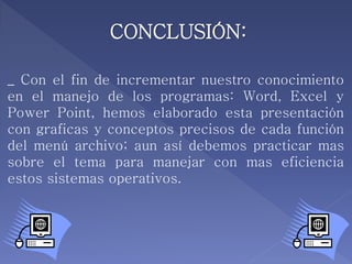 CONCLUSIÓN:
_ Con el fin de incrementar nuestro conocimiento
en el manejo de los programas: Word, Excel y
Power Point, hemos elaborado esta presentación
con graficas y conceptos precisos de cada función
del menú archivo; aun así debemos practicar mas
sobre el tema para manejar con mas eficiencia
estos sistemas operativos.
 