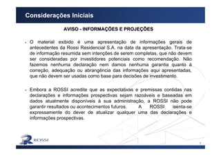 1
Considerações Iniciais
AVISOAVISO -- INFORMAINFORMAÇÇÕES E PROJEÕES E PROJEÇÇÕESÕES
O material exibido é uma apresentação de informações gerais de
antecedentes da Rossi Residencial S.A. na data da apresentação. Trata-se
de informação resumida sem intenções de serem completas, que não devem
ser consideradas por investidores potenciais como recomendação. Não
fazemos nenhuma declaração nem damos nenhuma garantia quanto à
correção, adequação ou abrangência das informações aqui apresentadas,
que não devem ser usadas como base para decisões de investimento.
Embora a ROSSI acredite que as expectativas e premissas contidas nas
declarações e informações prospectivas sejam razoáveis e baseadas em
dados atualmente disponíveis à sua administração, a ROSSI não pode
garantir resultados ou acontecimentos futuros. A ROSSI isenta-se
expressamente do dever de atualizar qualquer uma das declarações e
informações prospectivas.
 