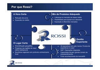 21
Por que Rossi?
Redução dos juros
Expansão do crédito
A Hora Certa
Liderança no mercado de classe média
Flexibilidade para ajustar-se à demanda
Exposição à diferentes mercados
Mix de Produtos Adequado
Diversificação geográfica
Presença nas regiões de maior
déficit habitacional
O Lugar Certo
Escritórios regionais com profundo conhecimento
local
Gestão
Experiente
30 executivos com pelo menos 15 anos de
experiência no setor
SAP / Operações integradas
Capacidade de gerir grande número de
empreendimentos
Forte reconhecimento da marca000
 