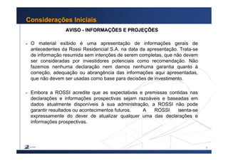 1
Considerações Iniciais
AVISOAVISO -- INFORMAINFORMAÇÇÕES E PROJEÕES E PROJEÇÇÕESÕES
O material exibido é uma apresentação de informações gerais de
antecedentes da Rossi Residencial S.A. na data da apresentação. Trata-se
de informação resumida sem intenções de serem completas, que não devem
ser consideradas por investidores potenciais como recomendação. Não
fazemos nenhuma declaração nem damos nenhuma garantia quanto à
correção, adequação ou abrangência das informações aqui apresentadas,
que não devem ser usadas como base para decisões de investimento.
Embora a ROSSI acredite que as expectativas e premissas contidas nas
declarações e informações prospectivas sejam razoáveis e baseadas em
dados atualmente disponíveis à sua administração, a ROSSI não pode
garantir resultados ou acontecimentos futuros. A ROSSI isenta-se
expressamente do dever de atualizar qualquer uma das declarações e
informações prospectivas.
 