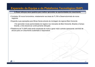 27
Expansão da Equipe e da Plataforma Tecnológica (SAP)
A Rossi reforçou seus quadros para melhor aproveitar as oportunidades de crescimentoA Rossi reforçou seus quadros para melhor aproveitar as oportunidades de crescimento
Contratou 30 novos funcionários, notadamente nas áreas de TI, RH e Desenvolvimneto de novos
xxnegócios
Expandiu suas operações para Minas Gerais através da montagem da regional Belo Horizonte
Ao aproveitar novas oportunidades de negócio nos mercados de Belo Horizonte, Brasília e Campo
Grande, o time deverá ser continuamente reforçado
Plataforma de TI (SAP) está sendo atualizada de modo a gerar maior controle operacional, servindo de
xxâncora para um crescimento sustentado e responsável.
 