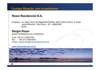 33
Contato Relação com Investidores
Rossi Residencial S.A.
Endereço: Av. Major Sylvio de Magalhães Padilha, 5200, Edifício Miami, 4o andar
Jardim Morumbi - São Paulo – SP – 05693-000
Brasil
Sérgio Rossi
Diretor de Relações com Investidores
Fone: +55 (11) 3759-7232
Fax : +55 (11) 3759-0559
e-mail : sergiorossi@rossiresidencial.com.br
www.rossiresidencial.com.br
 