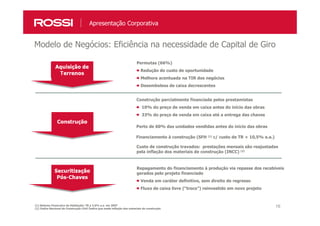 16
Modelo de Negócios: Eficiência na necessidade de Capital de Giro
Apresentação Corporativa
(1) Sistema Financeiro da Habitação: TR a 2.0% a.a. em 2007
(2) Índice Nacional da Construção Civil: Índice que mede inflação dos materiais de construção
Permutas (66%)
Redução do custo de oportunidade
Melhora acentuada na TIR dos negócios
Desembolsos de caixa decrescentes
Construção parcialmente financiada pelos prestamistas
10% do preço de venda em caixa antes do início das obras
33% do preço de venda em caixa até a entrega das chaves
Perto de 60% das unidades vendidas antes do início das obras
Financiamento à construção (SFH (1) c/ custo de TR + 10,5% a.a.)
Custo de construção travados: prestações mensais são reajustadas
pela inflação dos materiais de construção (INCC) (2)
Repagamento do financiamento à produção via repasse dos recebíveis
gerados pelo projeto financiado
Venda em caráter definitivo, sem direito de regresso
Fluxo de caixa livre (“troco”) reinvestido em novo projeto
 