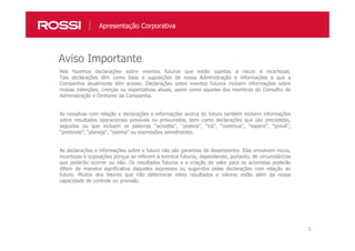 2
Apresentação Corporativa
Nós fazemos declarações sobre eventos futuros que estão sujeitas a riscos e incertezas.
Tais declarações têm como base e suposições de nossa Administração e informações a que a
Companhia atualmente têm acesso. Declarações sobre eventos futuros incluem informações sobre
nossas intenções, crenças ou expectativas atuais, assim como aquelas dos membros do Conselho de
Administração e Diretores da Companhia.
As ressalvas com relação a declarações e informações acerca do futuro também incluem informações
sobre resultados operacionais possíveis ou presumidos, bem como declarações que são precedidas,
seguidas ou que incluem as palavras “acredita”, “poderá”, “irá”, “continua”, “espera”, “prevê”,
“pretende”, “planeja”, “estima” ou expressões semelhantes.
As declarações e informações sobre o futuro não são garantias de desempenho. Elas envolvem riscos,
incertezas e suposições porque se referem a eventos futuros, dependendo, portanto, de circunstâncias
que poderão ocorrer ou não. Os resultados futuros e a criação de valor para os acionistas poderão
diferir de maneira significativa daqueles expressos ou sugeridos pelas declarações com relação ao
futuro. Muitos dos fatores que irão determinar estes resultados e valores estão além da nossa
capacidade de controle ou previsão.
Aviso Importante
 