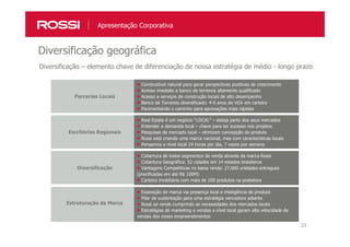 23
Diversificação geográfica
Apresentação Corporativa
Diversificação – elemento chave de diferenciação de nossa estratégia de médio - longo prazo
Parcerias Locais
Combustível natural para gerar perspectivas positivas de crescimento
Acesso imediato a banco de terrenos altamente qualificado
Acesso a serviços de construção locais de alto desempenho
Banco de Terrenos diversificado: 4-5 anos de VGV em carteira
Pavimentando o caminho para aprovações mais rápidas
Escritórios Regionais
Real Estate é um negócio “LOCAL” – esteja perto dos seus mercados
Entender a demanda local – chave para ter sucesso nos projetos
Pesquisas de mercado local – otimizam concepção do produto
Rossi está criando uma marca nacional, mas com características locais
Pensamos a nível local 24 horas por dia, 7 vezes por semana
Diversificação
Cobertura de todos segmentos de renda através da marca Rossi
Cobertura Geográfica: 52 cidades em 14 estados brasileiros
Vantagens Competitivas no baixa renda: 27,000 unidades entregues
(precificadas em até R$ 100M)
Carteira imobiliária com mais de 100 produtos na prateleira
Estruturação da Marca
Exposição de marca via presença local e inteligência de produto
Pilar de sustentação para uma estratégia vencedora adiante
Rossi se vende cumprindo as necessidades dos mercados locais
Estratégias de marketing e vendas a nível local geram alta velocidade de
vendas dos nosso empreendimentos
 