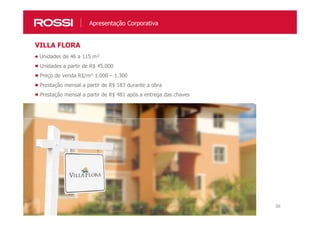 36
Unidades de 46 a 115 m²
Unidades a partir de R$ 45.000
Preço de venda R$/m2: 1.000 – 1.300
Prestação mensal a partir de R$ 183 durante a obra
Prestação mensal a partir de R$ 481 após a entrega das chaves
VILLA FLORA
Apresentação Corporativa
 