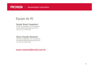 54
Sergio Rossi Cuppoloni
Diretor de Relações com Investidores
sergiorossi@rossiresidencial.com.br
Tel. (55 11) 3759-7232
Maria Claudia Biolchini
Gerente de Relações com Investidores
mariabiolchini@rossiresidencial.com.br
Tel. (55 11) 3759-7516
Equipe de RI
www.rossiresidencial.com.br
Apresentação Corporativa
 