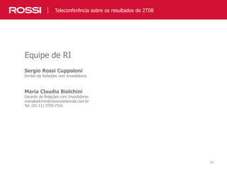 19
Sergio Rossi Cuppoloni
Diretor de Relações com Investidores
Maria Claudia Biolchini
Gerente de Relações com Investidores
mariabiolchini@rossiresidencial.com.br
Tel. (55 11) 3759-7516
Equipe de RI
Teleconferência sobre os resultados de 2T08
 