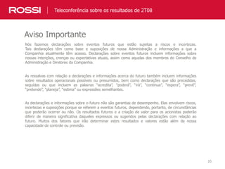20
Nós fazemos declarações sobre eventos futuros que estão sujeitas a riscos e incertezas.
Tais declarações têm como base e suposições de nossa Administração e informações a que a
Companhia atualmente têm acesso. Declarações sobre eventos futuros incluem informações sobre
nossas intenções, crenças ou expectativas atuais, assim como aquelas dos membros do Conselho de
Administração e Diretores da Companhia.
As ressalvas com relação a declarações e informações acerca do futuro também incluem informações
sobre resultados operacionais possíveis ou presumidos, bem como declarações que são precedidas,
seguidas ou que incluem as palavras “acredita”, “poderá”, “irá”, “continua”, “espera”, “prevê”,
“pretende”, “planeja”, “estima” ou expressões semelhantes.
As declarações e informações sobre o futuro não são garantias de desempenho. Elas envolvem riscos,
incertezas e suposições porque se referem a eventos futuros, dependendo, portanto, de circunstâncias
que poderão ocorrer ou não. Os resultados futuros e a criação de valor para os acionistas poderão
diferir de maneira significativa daqueles expressos ou sugeridos pelas declarações com relação ao
futuro. Muitos dos fatores que irão determinar estes resultados e valores estão além da nossa
capacidade de controle ou previsão.
Aviso Importante
Teleconferência sobre os resultados de 2T08
 