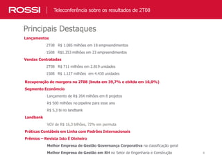 4
Principais Destaques
Teleconferência sobre os resultados de 2T08
Lançamentos
2T08 R$ 1.085 milhões em 18 empreendimentos
1S08 R$1.353 milhões em 23 empreendimentos
Vendas Contratadas
2T08 R$ 711 milhões em 2.819 unidades
1S08 R$ 1.127 milhões em 4.430 unidades
Recuperação de margens no 2T08 (bruta em 39,7% e ebitda em 16,0%)
Segmento Econômcio
Lançamento de R$ 264 milhões em 8 projetos
R$ 500 milhões no pipeline para esse ano
R$ 5,3 bi no landbank
Landbank
VGV de R$ 16,3 bilhões, 72% em permuta
Práticas Contábeis em Linha com Padrões Internacionais
Prêmios – Revista Isto É Dinheiro
Melhor Empresa de Gestão Governança Corporativa na classificação geral
Melhor Empresa de Gestão em RH no Setor de Engenharia e Construção
 
