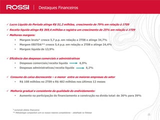 2121
Destaques Resultados
 Lucro Líquido do Período atinge R$ 51,2 milhões, crescimento de 79% em relação à 1T09
 Receita liquida atinge R$ 369,4 milhões e registra um crescimento de 25% em relação à 1T09
 Melhores margens:
 Margem bruta* cresce 5,7 p.p. em relação a 2T08 e atinge 34,7%
 Margem EBITDA** cresce 5,4 p.p. em relação a 2T08 e atinge 24,4%
 Margem líquida de 13,9%
 Eficiência das despesas comerciais e administrativas
 Despesas comerciais/receita líquida 6,9%
 Despesas administrativas/receita líquida 6,2%
 Consumo de caixa decrescente – o menor entre as maiores empresas do setor
 R$ 108 milhões no 2T09 e R$ 482 milhões nos últimos 12 meses
 Melhoria gradual e consistente da qualidade do endividamento:
 Aumento na participação do financiamento a construção na dívida total: de 36% para 39%
Destaques Financeiros
* excluindo efeitos financeiros
** Metodologia comparável com os nossos maiores competidores – detalhada no Release
 