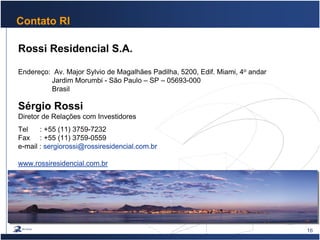 16
Contato RI
Rossi Residencial S.A.
Endereço: Av. Major Sylvio de Magalhães Padilha, 5200, Edif. Miami, 4o andar
Jardim Morumbi - São Paulo – SP – 05693-000
Brasil
Sérgio Rossi
Diretor de Relações com Investidores
Tel : +55 (11) 3759-7232
Fax : +55 (11) 3759-0559
e-mail : sergiorossi@rossiresidencial.com.br
www.rossiresidencial.com.br
 