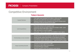 12
Competitive Environment
Company Presentation
Capital Markets
Total capital raised exceeded R$ 20 billion in 2006 and 2007
New IPOs were pulled back due to lack of global liquidity
Additional funding for some companies may become necessary given
long product cycle and intensive use of capital
Land Acquisitions
Prime areas continue to be acquired in cash
Landowners had the full upside of land price increase in 2007 - some
regions have lived a 30% spike in prices
2008: land prices in a move to stabilize
Land Swaps – hard in urban centers, but available in many regions
Partnerships across markets
Northeast Brazil living huge expansion...big names are moving there
Growth through regional partnerships w/ local players is the game
Consolidation already happening – top brand names locking in locals
Less room for small to mid-sized players – capital is barrier for growth
Huge Launching Growth
Launches increased significantly in 2007
Good level of sales reflects strong demand
Increased Mortgage availability
Regional Expansion should fuel expected overall delivery
Today’s Dynamic
 