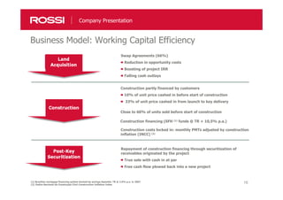 16
Business Model: Working Capital Efficiency
Company Presentation
(1) Brazilian mortgage financing system backed by savings deposits: TR @ 2.0% p.a. in 2007
(2) Índice Nacional da Construção Civil: Construction Inflation Index
Swap Agreements (66%)
Reduction in opportunity costs
Boosting of project IRR
Falling cash outlays
Construction partly financed by customers
10% of unit price cashed in before start of construction
33% of unit price cashed in from launch to key delivery
Close to 60% of units sold before start of construction
Construction financing (SFH (1) funds @ TR + 10,5% p.a.)
Construction costs locked in: monthly PMTs adjusted by construction
inflation (INCC) (2)
Repayment of construction financing through securitization of
receivables originated by the project
True sale with cash in at par
Free cash flow plowed back into a new project
 