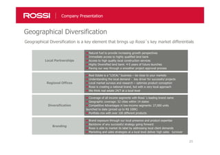 23
Geographical Diversification
Company Presentation
Geographical Diversification is a key element that brings up Rossi´s key market differentials
Local Partnerships
Natural fuel to provide increasing growth perspectives
Immediate access to highly qualified land bank
Access to high quality local construction services
Highly Diversified land bank: 4-5 years of future launches
Paving our way through a smoother project approval process
Regional Offices
Real Estate is a “LOCAL” business – be close to your markets
Understanding the local demand - key driver for successful projects
Local market surveys and research – optimize product conception
Rossi is creating a national brand, but with a very local approach
We think real estate 24/7 at a local level
Diversification
Coverage of all income segments with Rossi´s leading brand name
Geographic coverage: 52 cities within 14 states
Competitive Advantages in low-income segments: 27,000 units
launched to date (priced up to R$ 100K)
Portfolio mix with over 100 different products
Branding
Brand exposure through our local presence and product expertise
Backbone of any successful strategy going forward
Rossi is able to market its label by addressing local client demands
Marketing and sales strategies at a local level deliver high sales turnover
 