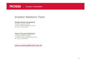 55
Sergio Rossi Cuppoloni
Investor Relations Officer
sergiorossi@rossiresidencial.com.br
Ph. (55 11) 3759-7232
Maria Claudia Biolchini
Investor Relations Manager
mariabiolchini@rossiresidencial.com.br
Ph. (55 11) 3759-7516
Investor Relations Team
Company Presentation
www.rossiresidencial.com.br
 