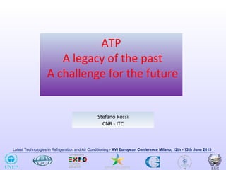 Latest Technologies in Refrigeration and Air Conditioning - XVI European Conference Milano, 12th - 13th June 2015
ATP
A legacy of the past
A challenge for the future
Stefano Rossi
CNR - ITC
 