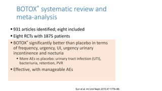 BOTOX® systematic review and
meta-analysis
 931 articles identified; eight included
 Eight RCTs with 1875 patients
 BOTOX® significantly better than placebo in terms
of frequency, urgency, UI, urgency urinary
incontinence and nocturia
 More AEs vs placebo: urinary tract infection (UTI),
bacteriuria, retention, PVR
 Effective, with manageable AEs
Sun et al. Int Urol Neph 2015;47:1779–88.
 
