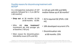 Possible reasons for discontinuing treatment with
BOTOX®
In a retrospective evaluation of 137
patients followed for ≥ 3 yrs (80 for
≥ 60 months)1
• Drop out: at 36 months: 61.3%
at 60 months: 63.8%
• Who did stop treatment?
incontinent pts and younger pts
at baseline ( <50 yrs)
• Main reason for discontinuation:
tolerability issues (UTIs and ISC)
In 125 pts with IDO and NDO,
median follow up of 38 months2
• 26 % required ISC (PVR ≥ 150
ml)
• 18% developed recurrent UTIs
• Discontinuation rate
at 60 months: 25%
1. Mohee A. et al. Long-term outcome of the use of intravesical botulinum toxin for the treatment of overactive bladder (OAB). BJU Int 2013
2. Veeratterapillary R. et al. Discontinuation rates and inter-injection interval for repeated intravesical botulinum toxin type A injections for detrusor
overactivity. Int J Urol 2014
 