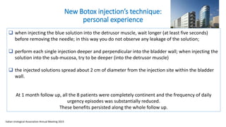 New Botox injection’s technique:
personal experience
 when injecting the blue solution into the detrusor muscle, wait longer (at least five seconds)
before removing the needle; in this way you do not observe any leakage of the solution;
 perform each single injection deeper and perpendicular into the bladder wall; when injecting the
solution into the sub-mucosa, try to be deeper (into the detrusor muscle)
 the injected solutions spread about 2 cm of diameter from the injection site within the bladder
wall.
At 1 month follow up, all the 8 patients were completely continent and the frequency of daily
urgency episodes was substantially reduced.
These benefits persisted along the whole follow up.
Italian Urological Association Annual Meeting 2015
 