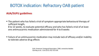 BOTOX indication: Refractory OAB patient
AUA/SUFU guidelines
 The patient who has failed a trial of symptom appropriate behavioural therapy of
sufficient length,
8 to 12 weeks, to evaluate potential efficacy and who has failed a trial of at least
one antimuscarinic medication administered for 4 to 8 weeks
 Failure of an antimuscarinic medication may include lack of efficacy and/or inability
to tolerate adverse drug effects
AUA, American Urological Association; OAB, overactive bladder.
Gormley et al. J Urol 2015;193:1572–80.
 