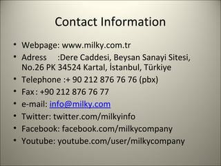 Contact Information
• Webpage: www.milky.com.tr
• Adress :Dere Caddesi, Beysan Sanayi Sitesi,
No.26 PK 34524 Kartal, İstanbul, Türkiye
• Telephone :+ 90 212 876 76 76 (pbx)
• Fax: +90 212 876 76 77
• e-mail: info@milky.com
• Twitter: twitter.com/milkyinfo
• Facebook: facebook.com/milkycompany
• Youtube: youtube.com/user/milkycompany
10
 