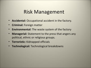 Risk Management
• Accidental: Occupational accident in the factory.
• Criminal: Foreign matter
• Environmental: The waste system of the factory
• Managerial: Statement to the press that angers any
political, ethnic or religious groups.
• Terroristic: Kidnapped officials
• Technological: Technological breakdowns
4
 