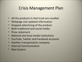 Crisis Management Plan
• All the products in that truck are recalled
• Webpage and updated information
• Stopped advertising of the product.
• Both traditional and social media.
• Press statement
• National and local media institutions
• YouTube, Twitter and Facebook accounts
• Another transportation company
• Internal Communication
• New System
8
 
