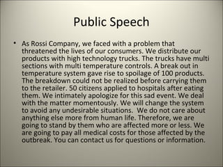 Public Speech
• As Rossi Company, we faced with a problem that
threatened the lives of our consumers. We distribute our
products with high technology trucks. The trucks have multi
sections with multi temperature controls. A break out in
temperature system gave rise to spoilage of 100 products.
The breakdown could not be realized before carrying them
to the retailer. 50 citizens applied to hospitals after eating
them. We intimately apologize for this sad event. We deal
with the matter momentously. We will change the system
to avoid any undesirable situations. We do not care about
anything else more from human life. Therefore, we are
going to stand by them who are affected more or less. We
are going to pay all medical costs for those affected by the
outbreak. You can contact us for questions or information.
9
 