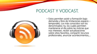 PODCAST Y VODCAST.
• Estos permiten asistir a formación bajo
demanda y libre de limitaciones espacio –
temporales. Los más conocidos son los
denominados rss, los cuales permiten
mantenerse al día sobre las noticias que
nos interesen, recibir actualizaciones
sobre sitios favoritos, compartir recursos
profesionales, anunciar acontecimientos,…
 