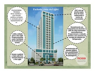 PLATAFORMA         Fachada (vista via Light)                PUC com pé
     TÉCNICA                                                 direito duplo.
 Brise metálico –                                            Área de lazer,
   com função                                                restaurante e
estética arrojada                                              centro de
e proteção para o                                             convenções.
 equipamento de
        ar.


                                                        Revestimento em
                                                    esquadrias de alumínio e
                                                     pele de vidro laminados
                                                         semireflectivos.
   Lobby voltado                                    Proporcionam a redução
  para a Via Light                                  térmica e do consumo de
  Proporcionando                                      enregia do sistame de
  maior facilidade                                         refrigeração.
  de localização e
      acesso.



                                                  Revitalização do
                                                  passeio público
                                                 com possibilidade
  Acesso a galeria                               de desembarque
  e lojas pela Rua                                de passageiros.
  Iracema Soares
     e Via Light
 