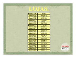LOJAS.
* LOJA 01      42m²
  LOJA   02   35,77m²
  LOJA   03   25,21m²
  LOJA   04   25,97m²
  LOJA   05   25,01m²
  LOJA   06   25,06m²
  LOJA   07   28,20m²
* LOJA   08   17,97m²
  LOJA   09   20,92m²
  LOJA   10   26,10m²
  LOJA   11   25,84m²
  LOJA   12   25,84m²
  LOJA   13   25,42m²
  LOJA   14   25,42m²
  LOJA   15    25m²
  LOJA   16   25,02m²
  LOJA   17   25,02m²
  LOJA   18   25,10m²
  LOJA   19   27,37m²
  LOJA   20   24,32m²
  LOJA   21   27,08m²
  LOJA   22   20,71m²   0000 m²
  LOJA   23   25,01m²
 