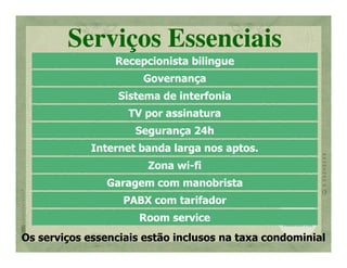 Serviços Essenciais
                 Recepcionista bilingue
                      Governança
                  Sistema de interfonia
                    TV por assinatura
                     Segurança 24h
             Internet banda larga nos aptos.
                       Zona wi-fi
                            wi-
               Garagem com manobrista
                   PABX com tarifador
                      Room service
Os serviços essenciais estão inclusos na taxa condominial
 