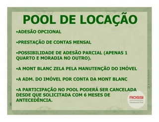 POOL DE LOCAÇÃO
•ADESÃO OPCIONAL

•PRESTAÇÃO DE CONTAS MENSAL

•POSSIBILIDADE DE ADESÃO PARCIAL (APENAS 1
QUARTO E MORADIA NO OUTRO).

•A MONT BLANC ZELA PELA MANUTENÇÃO DO IMÓVEL

•A ADM. DO IMÓVEL POR CONTA DA MONT BLANC

•A PARTICIPAÇÃO NO POOL PODERÁ SER CANCELADA
DESDE QUE SOLICITADA COM 6 MESES DE
ANTECEDÊNCIA.
 