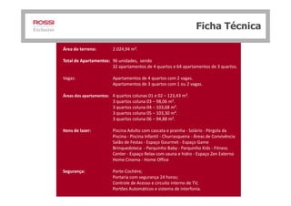 Área do terreno: 2.024,94 m².
Total de Apartamentos: 96 unidades, sendo
32 apartamentos de 4 quartos e 64 apartamentos de 3 quartos.
Vagas: Apartamentos de 4 quartos com 2 vagas.
Apartamentos de 3 quartos com 1 ou 2 vagas.
Áreas dos apartamentos: 4 quartos colunas 01 e 02 – 123,43 m².
3 quartos coluna 03 – 98,06 m².
Ficha Técnica
3 quartos coluna 03 – 98,06 m².
3 quartos coluna 04 – 103,68 m².
3 quartos coluna 05 – 103,30 m².
3 quartos coluna 06 – 94,88 m².
Itens de lazer: Piscina Adulto com cascata e prainha - Solário - Pérgola da
Piscina - Piscina Infantil - Churrasqueira - Áreas de Convivência
Salão de Festas - Espaço Gourmet - Espaço Game
Brinquedoteca - Parquinho Baby - Parquinho Kids - Fitness
Center - Espaço Relax com sauna e hidro - Espaço Zen Externo
Home Cinema - Home Office
Segurança: Porte-Cochère;
Portaria com segurança 24 horas;
Controle de Acesso e circuito interno de TV;
Portões Automáticos e sistema de interfonia.
 