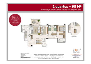 Opção de
planta com
cozinha
americana
2 quartos – 98 M²
Planta-opção coluna 03 com 1 suíte, sala ampliada e WC
Material preliminar para pesquisa de opinião. Todas as perspectivas e
plantas são ilustrativas. Sujeitas a alterações. O empreendimento
encontra-se aprovado na Prefeitura de Nova Iguaçu e somente será
comercializado após o registro da Incorporação.
 