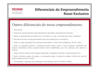 Diferenciais do Empreendimento
Rossi Exclusivo
• Torre única;
• Terreno de esquina (permite maior afastamento das demais construções do entorno);
Outros diferenciais do nosso empreendimento:
• Apenas 6 apartamentos por andar (com 3 elevadores, ou seja, 1 elevador para cada 2 unidades);
• Pavimento de lazer elevado permitindo maior privacidade para os moradores;
• Todas as vagas de garagem são cobertas preservando os veículos das intempéries, do sol e calor;
• Todas as esquadrias (janelas e varandas) possuem vidros verdes e são de alumínio anodizado com
pintura eletrostática branca proporcionando maior durabilidade, pois não enferruja nem amarela a
pintura.
• Todas as áreas comuns serão entregues decoradas e equipadas conforme o memorial descritivo.
• Serão oferecidas opções de plantas e revestimentos após a compra da unidade. Através do canal de
Relacionamento com o Cliente;
• Comodidade e segurança para embarque e desembarque através do Porte-Cochère;
 