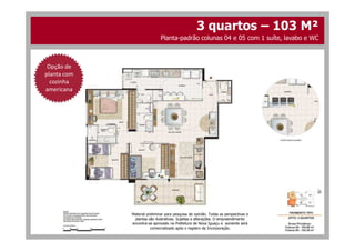 Opção de
planta com
cozinha
americana
3 quartos – 103 M²
Planta-padrão colunas 04 e 05 com 1 suíte, lavabo e WC
Material preliminar para pesquisa de opinião. Todas as perspectivas e
plantas são ilustrativas. Sujeitas a alterações. O empreendimento
encontra-se aprovado na Prefeitura de Nova Iguaçu e somente será
comercializado após o registro da Incorporação.
 