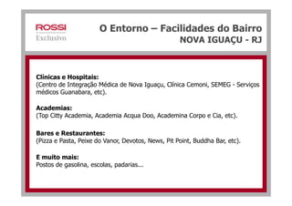 O Entorno – Facilidades do Bairro
NOVA IGUAÇU - RJ
Clínicas e Hospitais:
(Centro de Integração Médica de Nova Iguaçu, Clínica Cemoni, SEMEG - Serviços
médicos Guanabara, etc).
Academias:
(Top Citty Academia, Academia Acqua Doo, Academina Corpo e Cia, etc).
Bares e Restaurantes:
(Pizza e Pasta, Peixe do Vanor, Devotos, News, Pit Point, Buddha Bar, etc).
E muito mais:
Postos de gasolina, escolas, padarias...
 