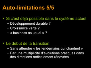 Auto-limitations 5/5
• Si c’est déjà possible dans le système actuel
  – Développement durable ?
  – Croissance verte ?
  – « business as usual » ?


• Le début de la transition
  – Sans attendre « les lendemains qui chantent »
  – Par une multiplicité d’évolutions pratiques dans
    des directions radicalement rénovées
 