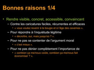 Bonnes raisons 1/4
• Rendre visible, concret, accessible, convaincant
  – Contre les caricatures faciles, récurrentes et efficaces
     • « vous voulez revenir à la bougie et à l’âge des cavernes ».
  – Pour répondre à l’inquiétude légitime
     • « décroître, oui, mais jusqu’où ? ».
  – Pour ne pas se contenter de l’argument moral
     • « c’est mieux ».
  – Pour ne pas dénier complètement l’importance de
     • « combien ça me/nous coûte, combien ça me/nous fait
       économiser ? ».
 