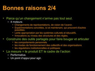 Bonnes raisons 2/4
• Parce qu’un changement n’arrive pas tout seul.
   – 4 moteurs
       • Changements de représentations, de vision de l’avenir.
       • Expérimentations concrètes, ici et maintenant, qui prouvent d'autres
         possibles.
       • Lente appropriation par les systèmes culturels et éducatifs.
       • Innovations au niveau des structures et des règles.
• Construire des outils partagés pour faire bouger et articuler
       • les comportements personnels
       • les modes de fonctionnement des collectifs et des organisations
       • les régulations institutionnelles et politiques
• La mesure = le produit ET le cadre de l’action
   – Performative.
   – Un point d’appui pour agir.
 