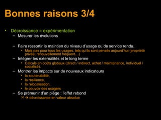 Bonnes raisons 3/4
•   Décroissance = expérimentation
    – Mesurer les évolutions

    – Faire ressortir le maintien du niveau d’usage ou de service rendu.
        • Mais pas pour tous les usages, tels qu’ils sont pensés aujourd’hui (propriété
          privée, renouvellement fréquent…)
    – Intégrer les externalités et le long terme
        • Calculs en coûts globaux (direct / indirect, achat / maintenance, individuel /
          socialisé).
    – Montrer les impacts sur de nouveaux indicateurs
        •   la soutenabilité,
        •   la résilience,
        •   la relocalisation,
        •   le pouvoir des usagers
    – Se prémunir d’un piège : l’effet rebond
          décroissance en valeur absolue
 