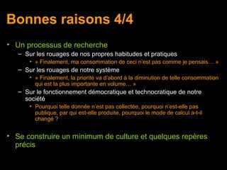 Bonnes raisons 4/4
• Un processus de recherche
   – Sur les rouages de nos propres habitudes et pratiques
      • « Finalement, ma consommation de ceci n’est pas comme je pensais… »
   – Sur les rouages de notre système
      • « Finalement, la priorité va d’abord à la diminution de telle consommation
        qui est la plus importante en volume… »
   – Sur le fonctionnement démocratique et technocratique de notre
     société
      • Pourquoi telle donnée n’est pas collectée, pourquoi n’est-elle pas
        publique, par qui est-elle produite, pourquoi le mode de calcul a-t-il
        changé ?


• Se construire un minimum de culture et quelques repères
  précis
 