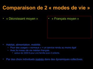 Comparaison de 2 « modes de vie »
• « Décroissant moyen »                        • « Français moyen »




•   Habitat, alimentation, mobilité.
     – Pour des usages « normaux » = un service rendu au moins égal
     – Avec le niveau de vie médian français.
         • autour de 3500 € pour une famille avec 2 enfants.


•   Par des choix individuels insérés dans des dynamiques collectives.
 