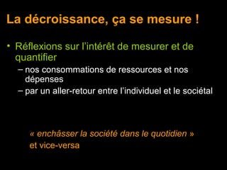 La décroissance, ça se mesure !

• Réflexions sur l’intérêt de mesurer et de
  quantifier
  – nos consommations de ressources et nos
    dépenses
  – par un aller-retour entre l’individuel et le sociétal



     « enchâsser la société dans le quotidien »
     et vice-versa
 