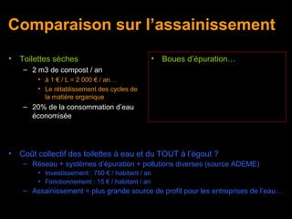 Comparaison sur l’assainissement
•   Toilettes sèches                                •   Boues d’épuration…
     – 2 m3 de compost / an
         • à 1 € / L = 2 000 € / an…
         • Le rétablissement des cycles de
           la matière organique
     – 20% de la consommation d’eau
       économisée




•   Coût collectif des toilettes à eau et du TOUT à l’égout ?
     – Réseau + systèmes d’épuration + pollutions diverses (source ADEME)
         • Investissement : 750 € / habitant / an
         • Fonctionnement : 15 € / habitant / an
     – Assainissement = plus grande source de profit pour les entreprises de l’eau…
 