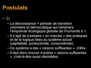 Postulats
• Si
  – La décroissance = période de transition
    volontaire et démocratique qui ramènera
    l’empreinte écologique globale de l’humanité à 1.
  – Il s’agit de s’extraire « en marche » des pratiques
    et de la logique liées au système actuel
    (capitaliste, productiviste, consumériste).
  – Ce système a des « raisons suffisantes » d’être.
  – Il faut donc trouver d’autres « raisons suffisantes
    », c'est-à-dire aussi désirables.
 